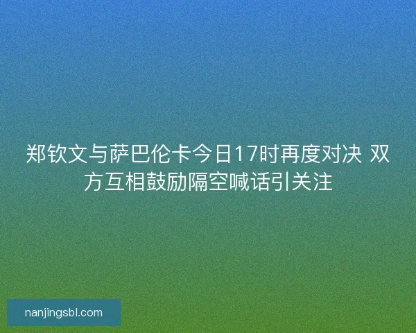 郑钦文与萨巴伦卡今日17时再度对决 双方互相鼓励隔空喊话引关注
