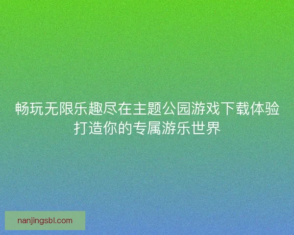 畅玩无限乐趣尽在主题公园游戏下载体验打造你的专属游乐世界