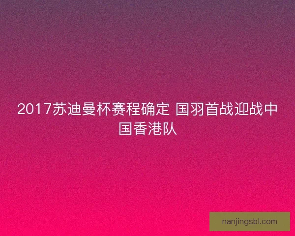 2017苏迪曼杯赛程确定 国羽首战迎战中国香港队 2017苏迪曼杯赛程确定 国羽首战迎战中国香港队