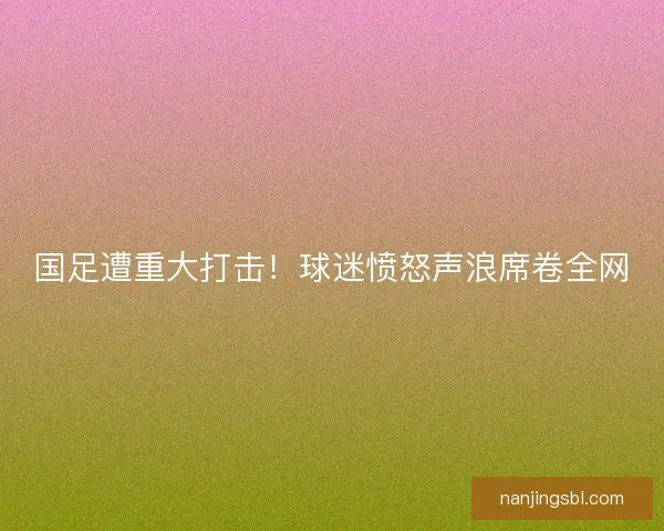 国足遭重大打击!球迷愤怒声浪席卷全网 国足遭重大打击!球迷愤怒声浪席卷全网