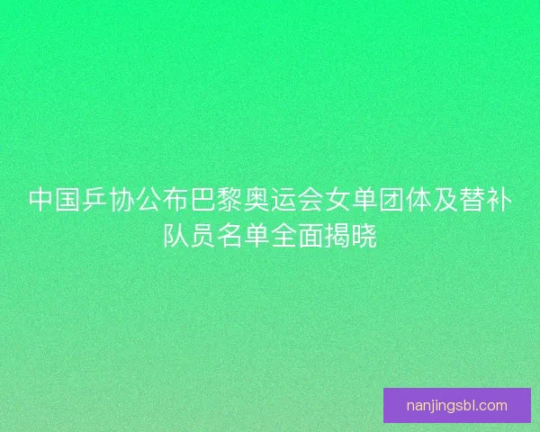 中国乒协公布巴黎奥运会女单团体及替补队员名单全面揭晓