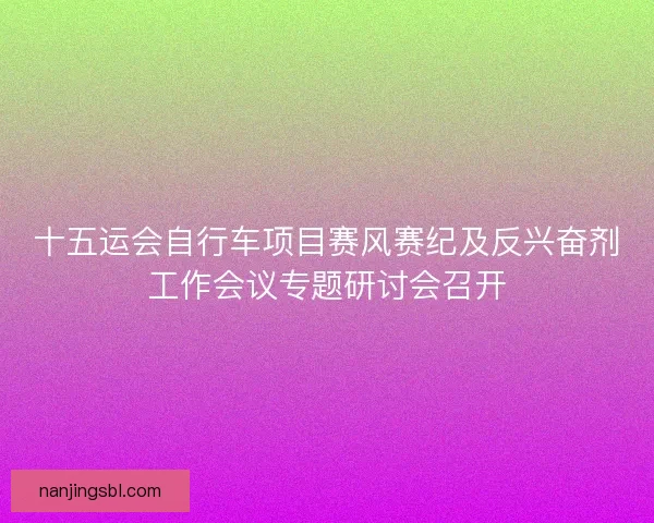 十五运会自行车项目赛风赛纪及反兴奋剂工作会议专题研讨会召开
