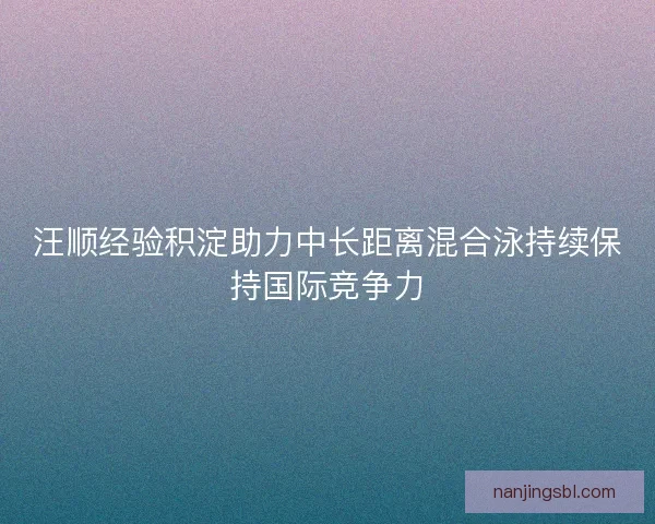汪顺经验积淀助力中长距离混合泳持续保持国际竞争力
