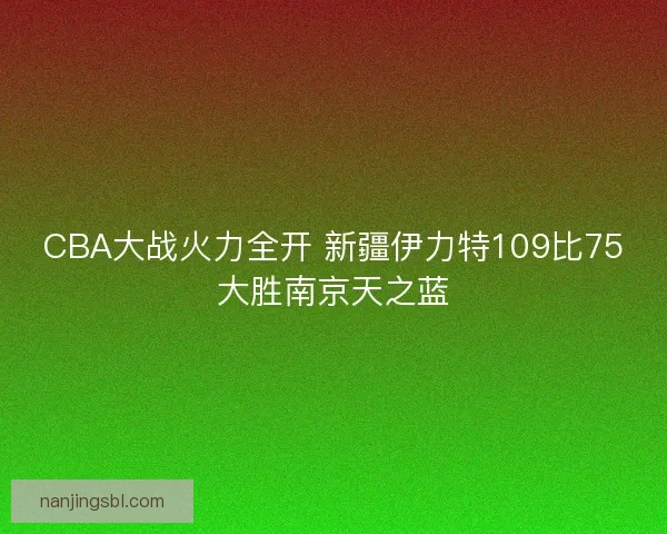 CBA大战火力全开 新疆伊力特109比75大胜南京天之蓝