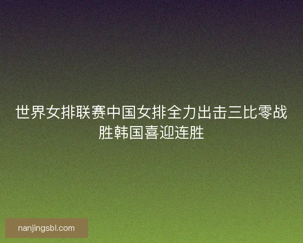 世界女排联赛中国女排全力出击三比零战胜韩国喜迎连胜