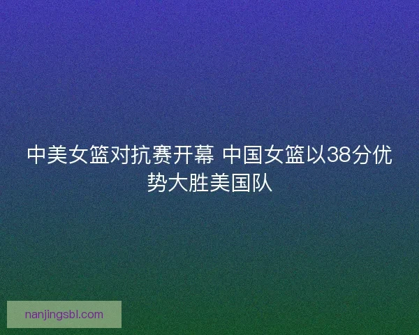 中美女篮对抗赛开幕 中国女篮以38分优势大胜美国队