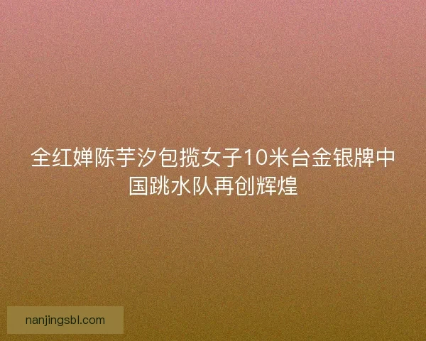 全红婵陈芋汐包揽女子10米台金银牌中国跳水队再创辉煌