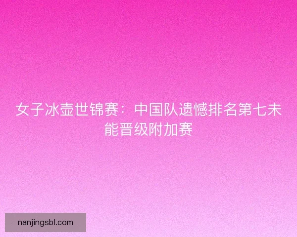 女子冰壶世锦赛：中国队遗憾排名第七未能晋级附加赛
