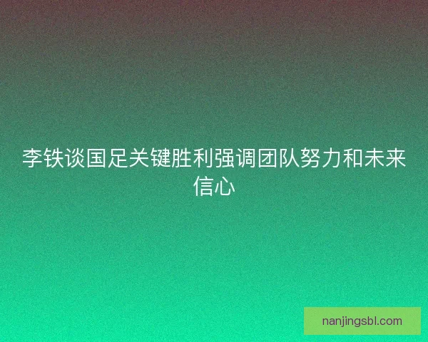 李铁谈国足关键胜利强调团队努力和未来信心