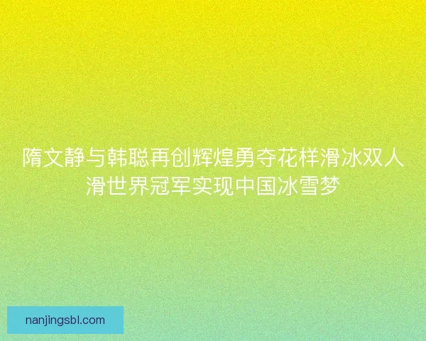 隋文静与韩聪再创辉煌勇夺花样滑冰双人滑世界冠军实现中国冰雪梦