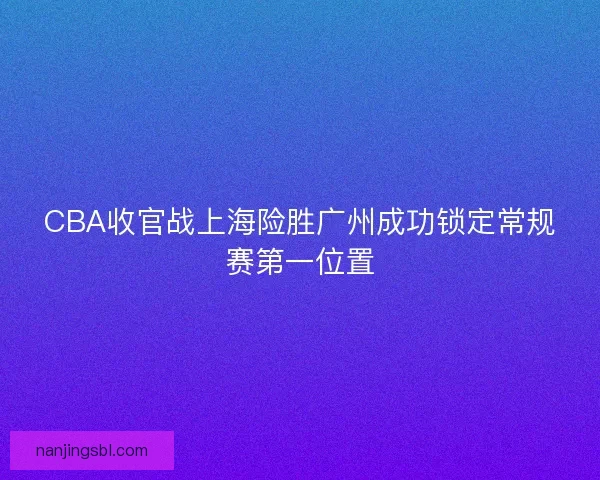CBA收官战上海险胜广州成功锁定常规赛第一位置