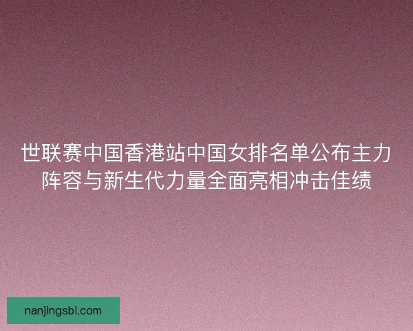 世联赛中国香港站中国女排名单公布主力阵容与新生代力量全面亮相冲击佳绩