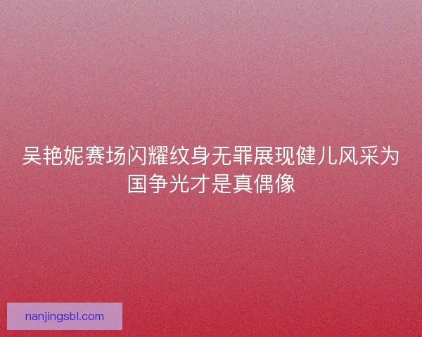 吴艳妮赛场闪耀纹身无罪展现健儿风采为国争光才是真偶像