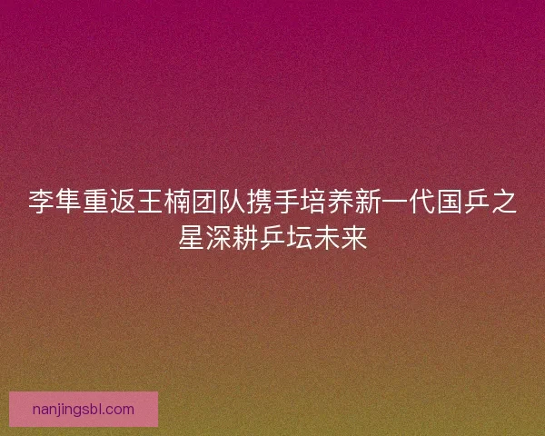 李隼重返王楠团队携手培养新一代国乒之星深耕乒坛未来