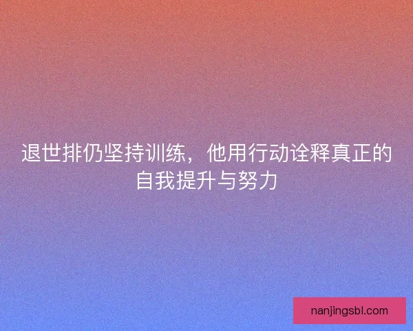 退世排仍坚持训练,他用行动诠释真正的自我提升与努力 退世排仍坚持训练,他用行动诠释真正的自我提升与努力