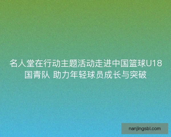 名人堂在行动主题活动走进中国篮球U18国青队 助力年轻球员成长与突破 名人堂在行动主题活动走进中国篮球U18国青队 助力年轻球员成长与突破