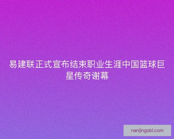 易建联正式宣布结束职业生涯中国篮球巨星传奇谢幕