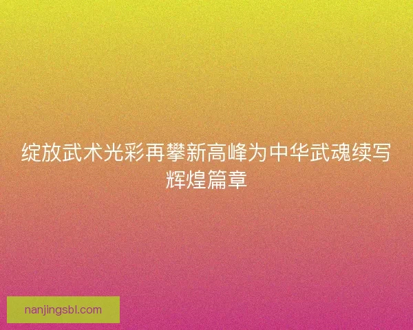 绽放武术光彩再攀新高峰为中华武魂续写辉煌篇章