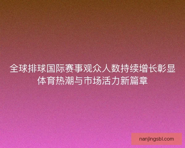 全球排球国际赛事观众人数持续增长彰显体育热潮与市场活力新篇章