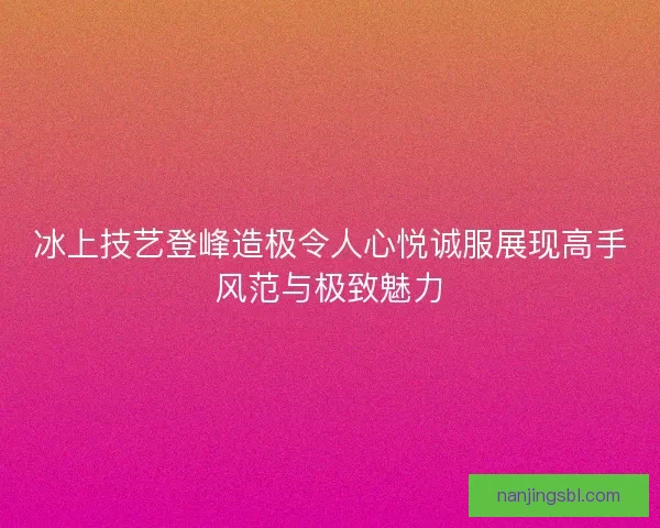 冰上技艺登峰造极令人心悦诚服展现高手风范与极致魅力